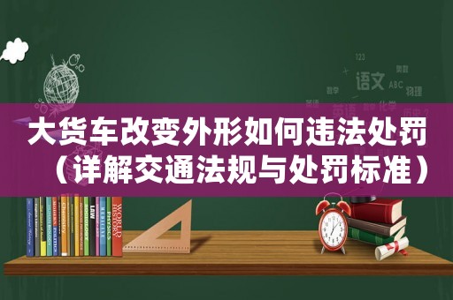 大貨車改變外形如何違法處罰（詳解交通法規與處罰標準）