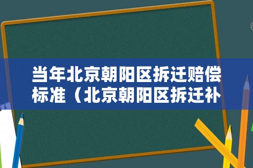 當年北京朝陽區拆遷賠償標準（北京朝陽區拆遷補償政策）