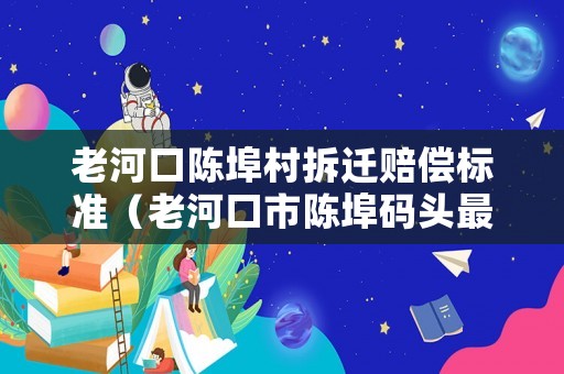 老河口陳埠村拆遷賠償標(biāo)準(zhǔn)（老河口市陳埠碼頭最新動(dòng)態(tài)）