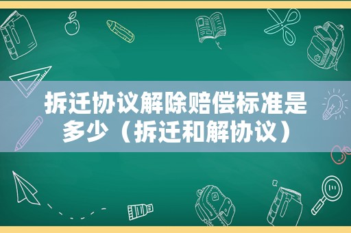 拆遷協(xié)議解除賠償標準是多少（拆遷和解協(xié)議）