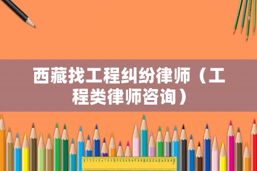 西藏找工程糾紛律師（工程類律師咨詢）