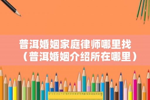 普洱婚姻家庭律師哪里找（普洱婚姻介紹所在哪里）
