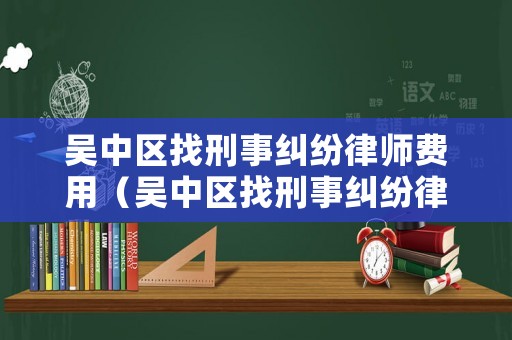 吳中區找刑事糾紛律師費用（吳中區找刑事糾紛律師費用多少）