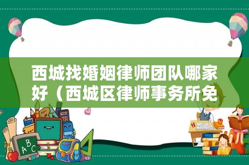 西城找婚姻律師團隊哪家好（西城區律師事務所免費咨詢）