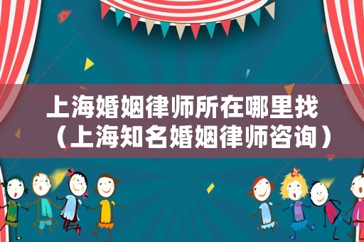 上海婚姻律師所在哪里找（上海知名婚姻律師咨詢）