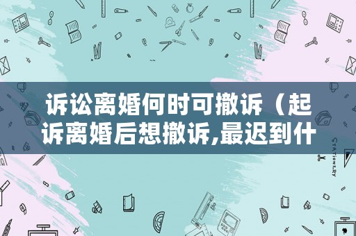 訴訟離婚何時(shí)可撤訴（起訴離婚后想撤訴,最遲到什么時(shí)候）