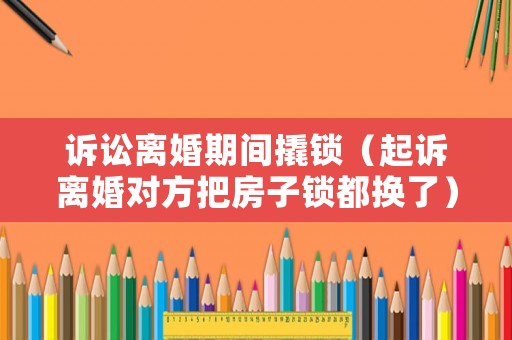訴訟離婚期間撬鎖（起訴離婚對方把房子鎖都換了）