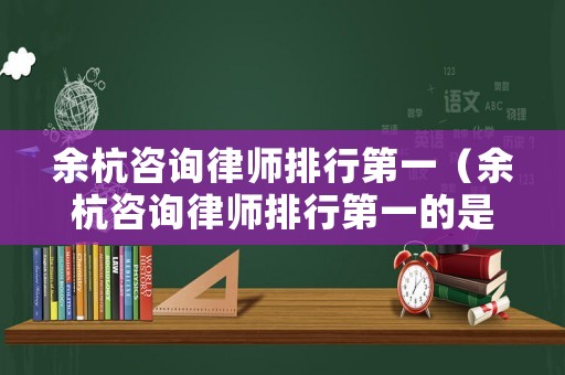 余杭咨詢律師排行第一（余杭咨詢律師排行第一的是誰）