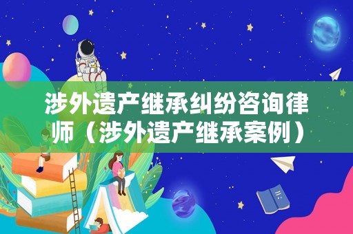 涉外遺產繼承糾紛咨詢律師（涉外遺產繼承案例）