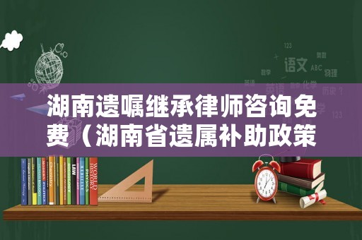 湖南遺囑繼承律師咨詢免費（湖南省遺屬補助政策最新）