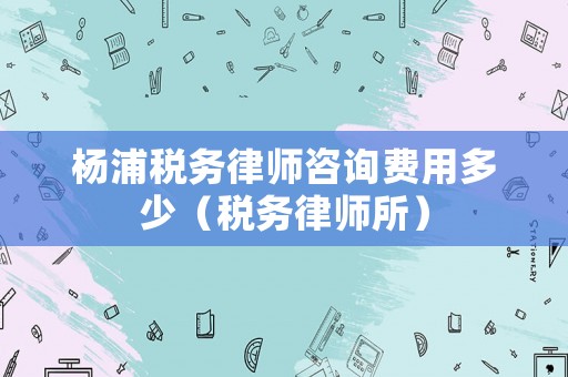 楊浦稅務(wù)律師咨詢費(fèi)用多少（稅務(wù)律師所）