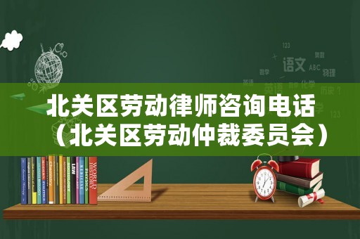 北關區勞動律師咨詢電話（北關區勞動仲裁委員會）