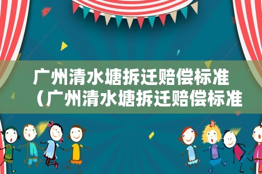 廣州清水塘拆遷賠償標(biāo)準(zhǔn)（廣州清水塘拆遷賠償標(biāo)準(zhǔn)表）