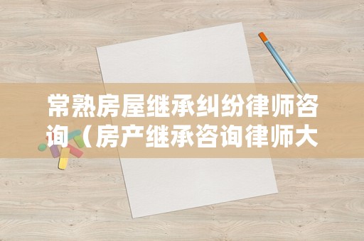 常熟房屋繼承糾紛律師咨詢（房產繼承咨詢律師大概要多少錢）