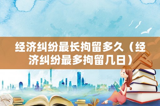 經(jīng)濟(jì)糾紛最長(zhǎng)拘留多久（經(jīng)濟(jì)糾紛最多拘留幾日）