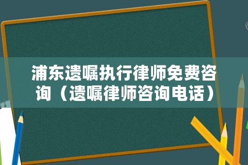 浦東遺囑執行律師免費咨詢（遺囑律師咨詢電話）