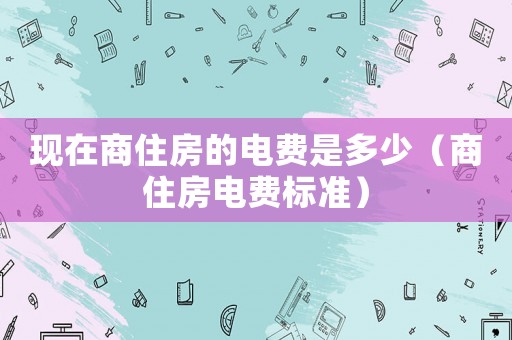 現(xiàn)在商住房的電費(fèi)是多少（商住房電費(fèi)標(biāo)準(zhǔn)）