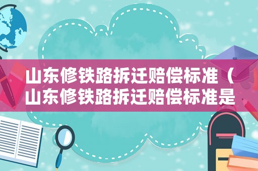 山東修鐵路拆遷賠償標準（山東修鐵路拆遷賠償標準是多少）
