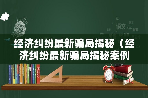 經濟糾紛最新騙局揭秘（經濟糾紛最新騙局揭秘案例）