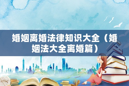 婚姻離婚法律知識大全（婚姻法大全離婚篇）