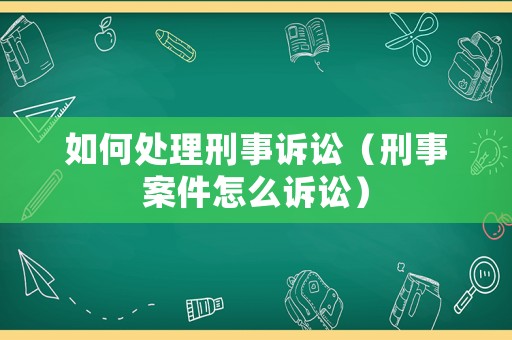 如何處理刑事訴訟（刑事案件怎么訴訟）