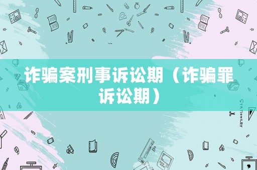 詐騙案刑事訴訟期（詐騙罪訴訟期）