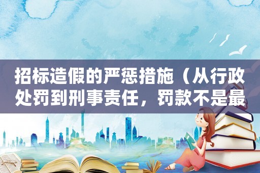 招標造假的嚴懲措施（從行政處罰到刑事責任，罰款不是最嚴厲的）