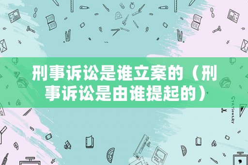 刑事訴訟是誰立案的（刑事訴訟是由誰提起的）