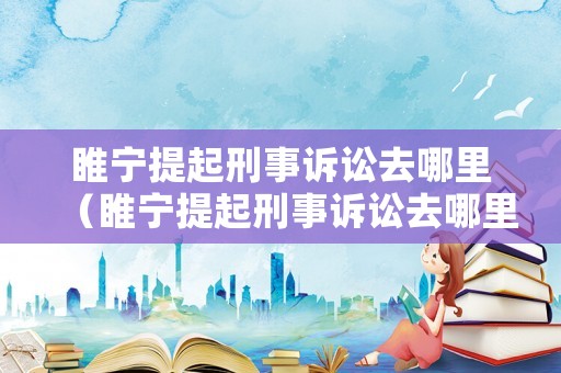睢寧提起刑事訴訟去哪里（睢寧提起刑事訴訟去哪里立案）