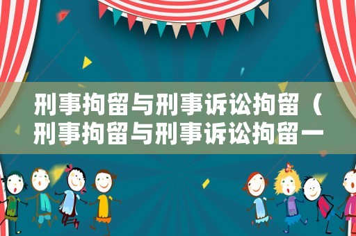 刑事拘留與刑事訴訟拘留（刑事拘留與刑事訴訟拘留一樣嗎）