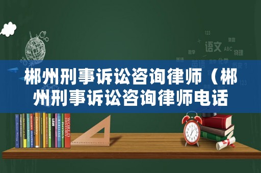郴州刑事訴訟咨詢律師（郴州刑事訴訟咨詢律師電話號碼）