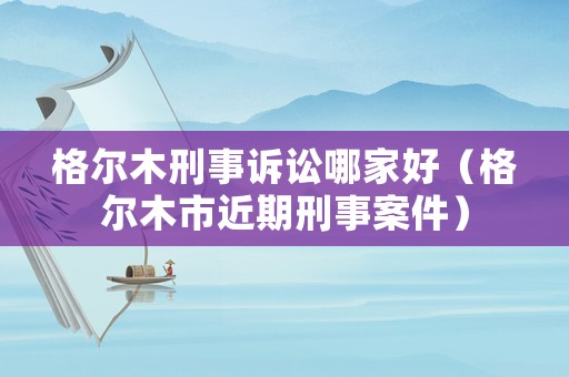 格爾木刑事訴訟哪家好（格爾木市近期刑事案件）