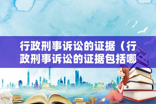行政刑事訴訟的證據（行政刑事訴訟的證據包括哪些）