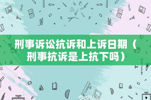 刑事訴訟抗訴和上訴日期（刑事抗訴是上抗下嗎）