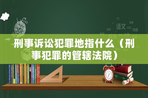 刑事訴訟犯罪地指什么（刑事犯罪的管轄法院）
