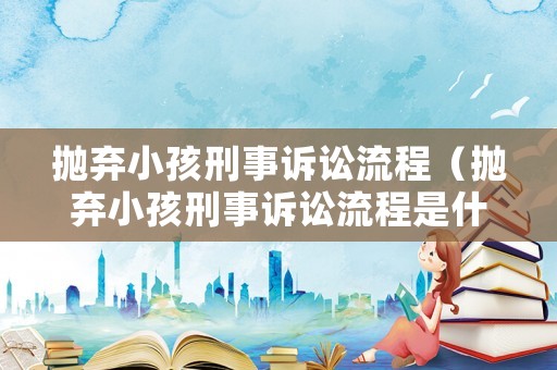 拋棄小孩刑事訴訟流程（拋棄小孩刑事訴訟流程是什么）
