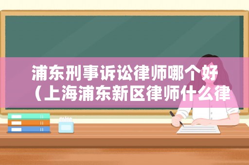 浦東刑事訴訟律師哪個(gè)好（上海浦東新區(qū)律師什么律師事務(wù)所）