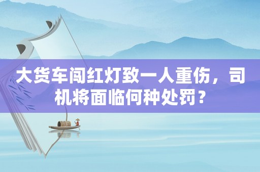 大貨車闖紅燈致一人重傷，司機將面臨何種處罰？