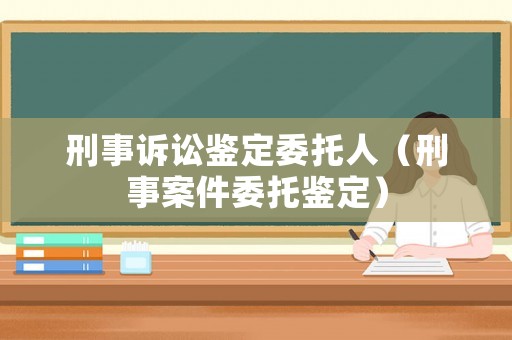 刑事訴訟鑒定委托人（刑事案件委托鑒定）