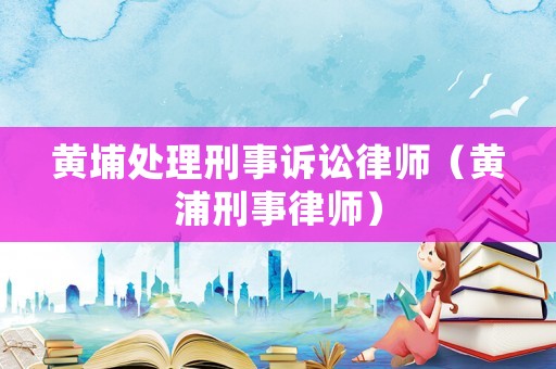 黃埔處理刑事訴訟律師（黃浦刑事律師）