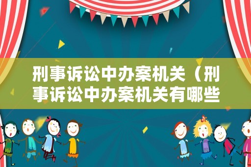 刑事訴訟中辦案機關（刑事訴訟中辦案機關有哪些）