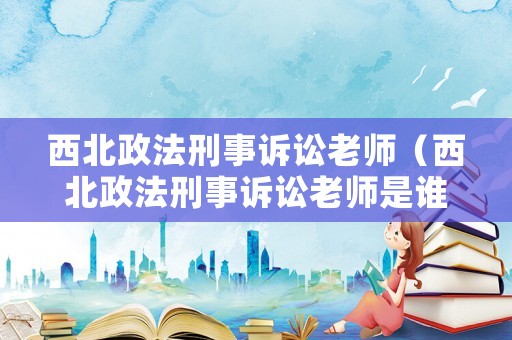 西北政法刑事訴訟老師（西北政法刑事訴訟老師是誰）