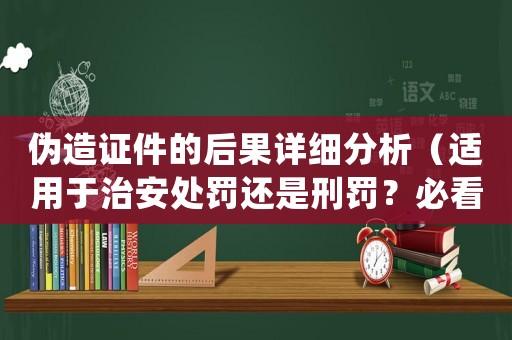 偽造證件的后果詳細分析（適用于治安處罰還是刑罰？必看）