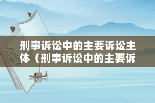 刑事訴訟中的主要訴訟主體（刑事訴訟中的主要訴訟主體是誰）