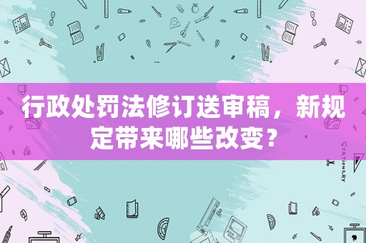 行政處罰法修訂送審稿，新規定帶來哪些改變？