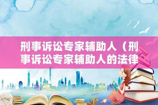 刑事訴訟專家輔助人（刑事訴訟專家輔助人的法律規(guī)定）