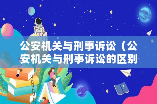 公安機關與刑事訴訟（公安機關與刑事訴訟的區別）