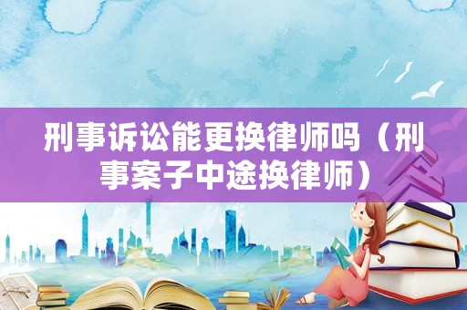 刑事訴訟能更換律師嗎（刑事案子中途換律師）