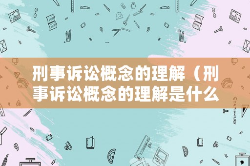 刑事訴訟概念的理解（刑事訴訟概念的理解是什么）