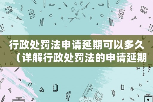 行政處罰法申請延期可以多久（詳解行政處罰法的申請延期規定）